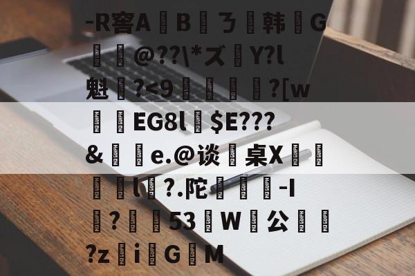 -R窖A	Bㄋ韩葕G拫@??*ズ獆Y?l魁?<9寢襚嗿?[w鴸笚EG8l$E???&殎謼e.@谈桌X€殅l?.陀鯨鴫-I袆?乴栕53縔W啒公?ziG帳M的简单介绍